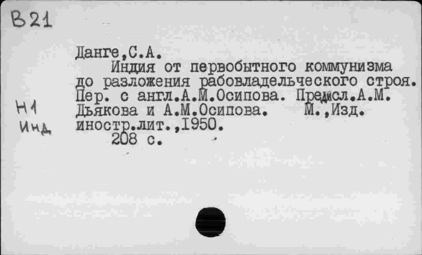 ﻿е>21
Данге,С.А.
Индия от первобытного коммунизма до разложения рабовладельческого строя. Пер. с англ.А.Й.Осипова. Прщисл.А.М. Дьякова и А.М.Осипова. Й. ,Изд.
Инд, иност^.лит.,1950.